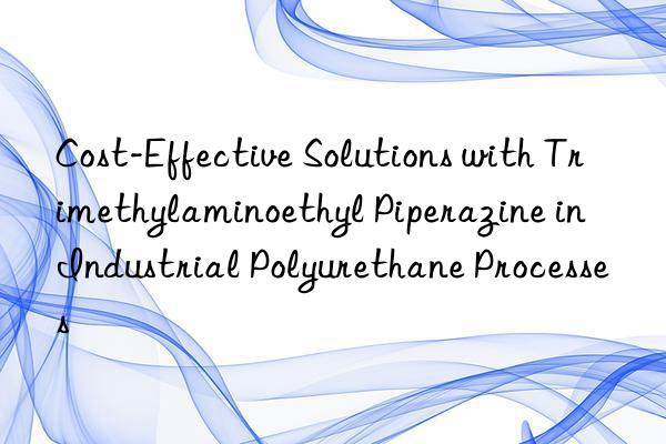 Cost-Effective Solutions with Trimethylaminoethyl Piperazine in Industrial Polyurethane Processes