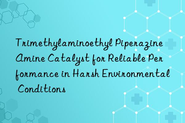 Trimethylaminoethyl Piperazine Amine Catalyst for Reliable Performance in Harsh Environmental Conditions