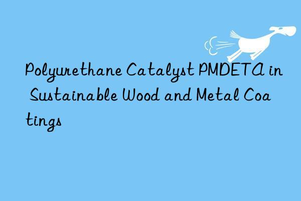 Polyurethane Catalyst PMDETA in Sustainable Wood and Metal Coatings