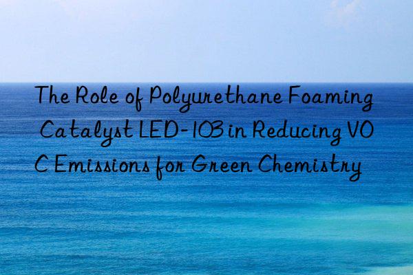 The Role of Polyurethane Foaming Catalyst LED-103 in Reducing VOC Emissions for Green Chemistry