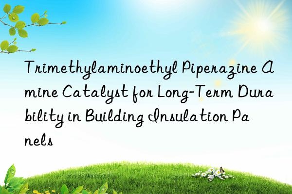 Trimethylaminoethyl Piperazine Amine Catalyst for Long-Term Durability in Building Insulation Panels