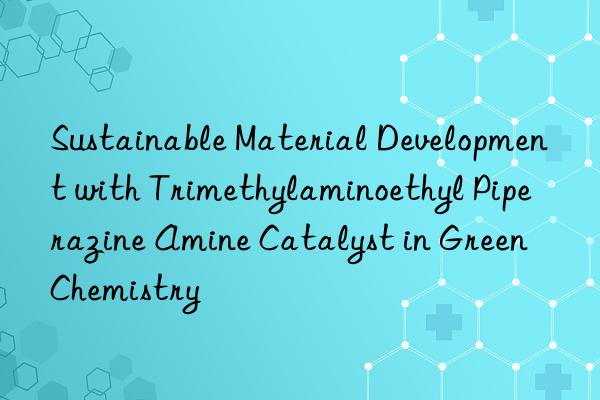 Sustainable Material Development with Trimethylaminoethyl Piperazine Amine Catalyst in Green Chemistry