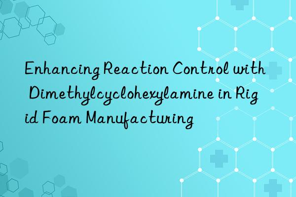 Enhancing Reaction Control with Dimethylcyclohexylamine in Rigid Foam Manufacturing