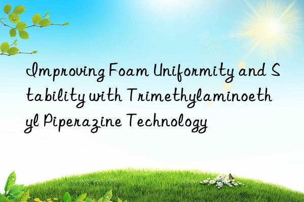 Improving Foam Uniformity and Stability with Trimethylaminoethyl Piperazine Technology