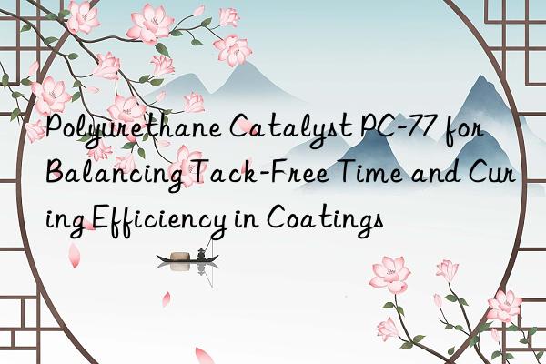 Polyurethane Catalyst PC-77 for Balancing Tack-Free Time and Curing Efficiency in Coatings