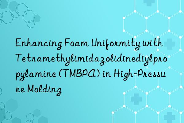 Enhancing Foam Uniformity with Tetramethylimidazolidinediylpropylamine (TMBPA) in High-Pressure Molding