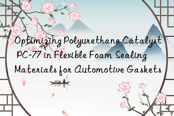 Optimizing Polyurethane Catalyst PC-77 in Flexible Foam Sealing Materials for Automotive Gaskets