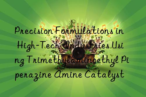 Precision Formulations in High-Tech Industries Using Trimethylaminoethyl Piperazine Amine Catalyst