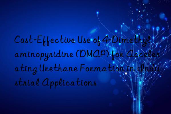 Cost-Effective Use of 4-Dimethylaminopyridine (DMAP) for Accelerating Urethane Formation in Industrial Applications