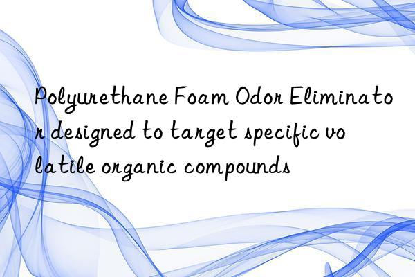Polyurethane Foam Odor Eliminator designed to target specific volatile organic compounds