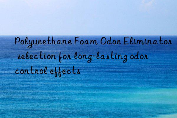 Polyurethane Foam Odor Eliminator selection for long-lasting odor control effects