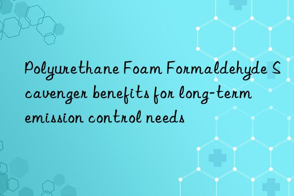 Polyurethane Foam Formaldehyde Scavenger benefits for long-term emission control needs