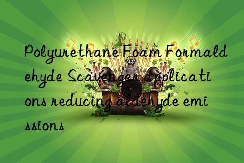 Polyurethane Foam Formaldehyde Scavenger applications reducing aldehyde emissions