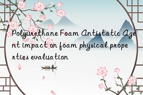 Polyurethane Foam Antistatic Agent impact on foam physical properties evaluation