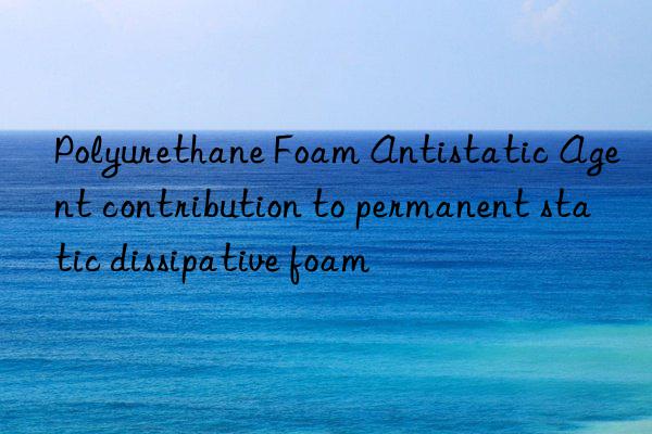 Polyurethane Foam Antistatic Agent contribution to permanent static dissipative foam