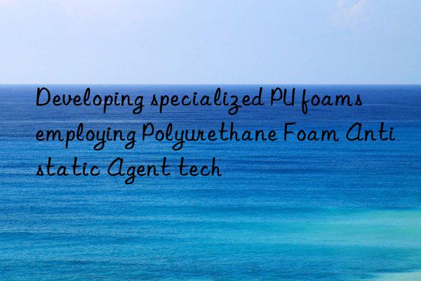 Developing specialized PU foams employing Polyurethane Foam Antistatic Agent tech