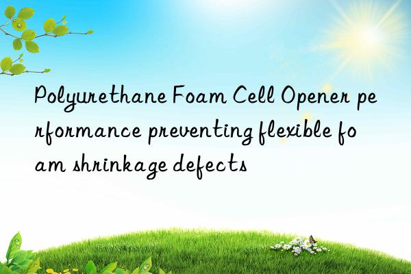 Polyurethane Foam Cell Opener performance preventing flexible foam shrinkage defects
