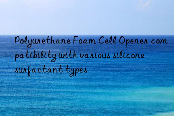 Polyurethane Foam Cell Opener compatibility with various silicone surfactant types