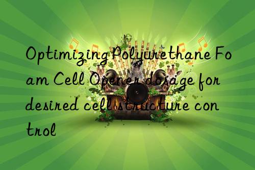 Optimizing Polyurethane Foam Cell Opener dosage for desired cell structure control