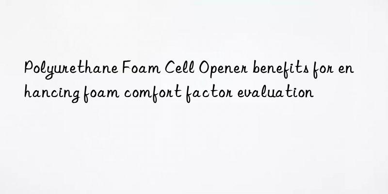 Polyurethane Foam Cell Opener benefits for enhancing foam comfort factor evaluation