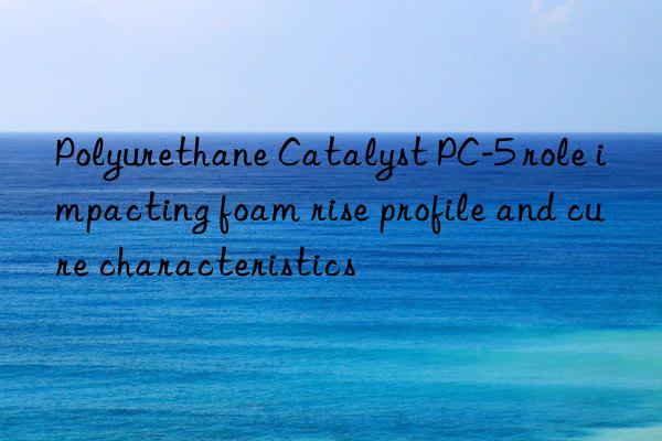 Polyurethane Catalyst PC-5 role impacting foam rise profile and cure characteristics