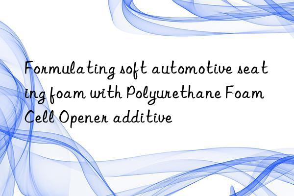 Formulating soft automotive seating foam with Polyurethane Foam Cell Opener additive
