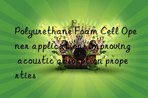Polyurethane Foam Cell Opener applications improving acoustic absorption properties