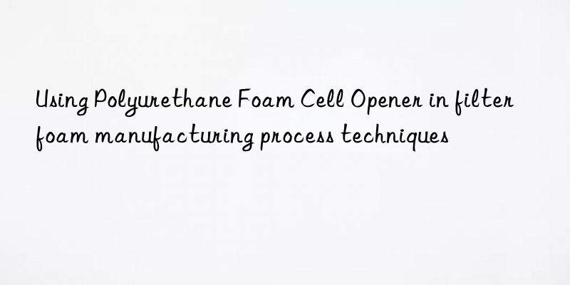 Using Polyurethane Foam Cell Opener in filter foam manufacturing process techniques