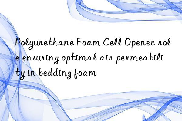 Polyurethane Foam Cell Opener role ensuring optimal air permeability in bedding foam