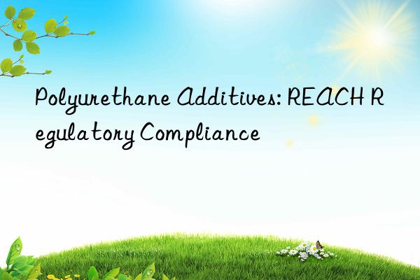 Polyurethane Additives: REACH Regulatory Compliance