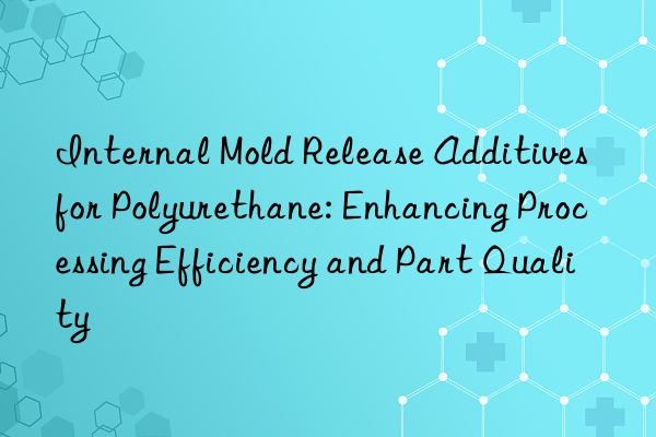 Internal Mold Release Additives for Polyurethane: Enhancing Processing Efficiency and Part Quality