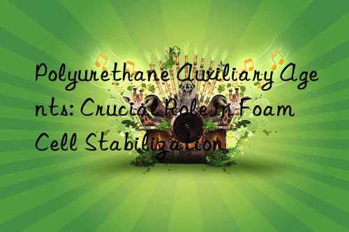 Polyurethane Auxiliary Agents: Crucial Role in Foam Cell Stabilization