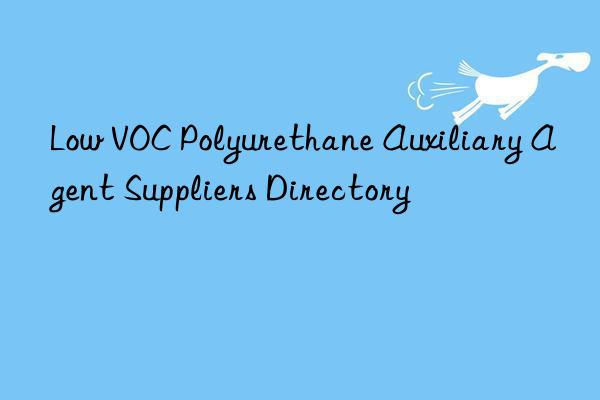 Low VOC Polyurethane Auxiliary Agent Suppliers Directory
