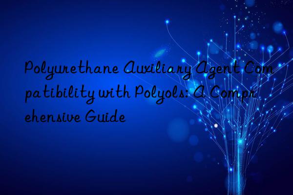 Polyurethane Auxiliary Agent Compatibility with Polyols: A Comprehensive Guide