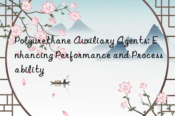 Polyurethane Auxiliary Agents: Enhancing Performance and Processability