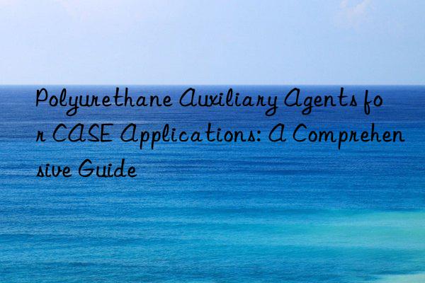 Polyurethane Auxiliary Agents for CASE Applications: A Comprehensive Guide