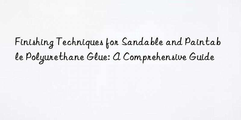 Finishing Techniques for Sandable and Paintable Polyurethane Glue: A Comprehensive Guide