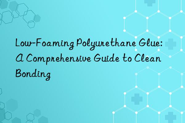 Low-Foaming Polyurethane Glue: A Comprehensive Guide to Clean Bonding