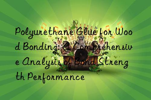 Polyurethane Glue for Wood Bonding: A Comprehensive Analysis of Bond Strength Performance