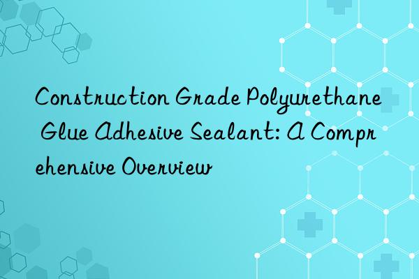 Construction Grade Polyurethane Glue Adhesive Sealant: A Comprehensive Overview