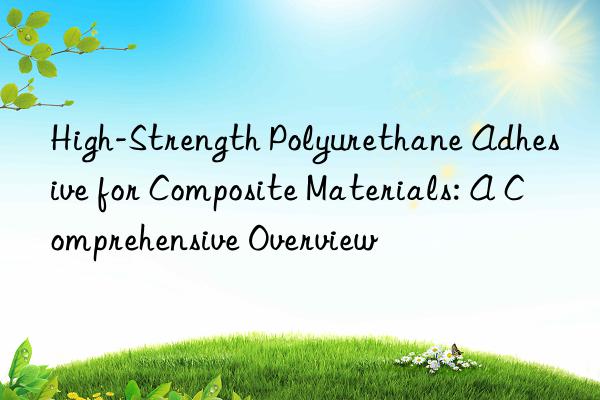 High-Strength Polyurethane Adhesive for Composite Materials: A Comprehensive Overview
