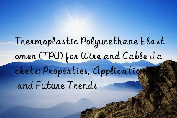 Thermoplastic Polyurethane Elastomer (TPU) for Wire and Cable Jackets: Properties, Applications, and Future Trends
