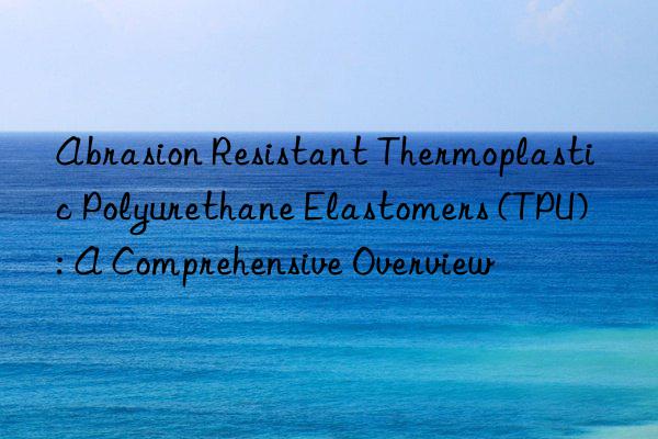 Abrasion Resistant Thermoplastic Polyurethane Elastomers (TPU): A Comprehensive Overview
