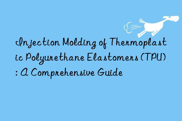 Injection Molding of Thermoplastic Polyurethane Elastomers (TPU): A Comprehensive Guide
