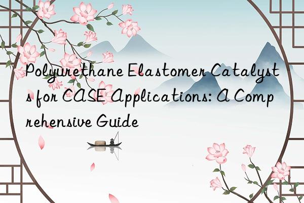 Polyurethane Elastomer Catalysts for CASE Applications: A Comprehensive Guide
