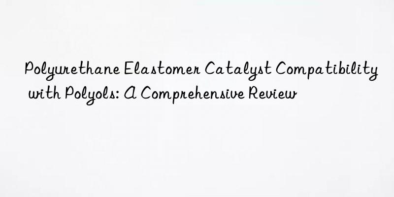 Polyurethane Elastomer Catalyst Compatibility with Polyols: A Comprehensive Review