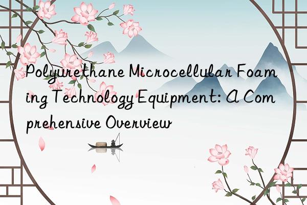 Polyurethane Microcellular Foaming Technology Equipment: A Comprehensive Overview