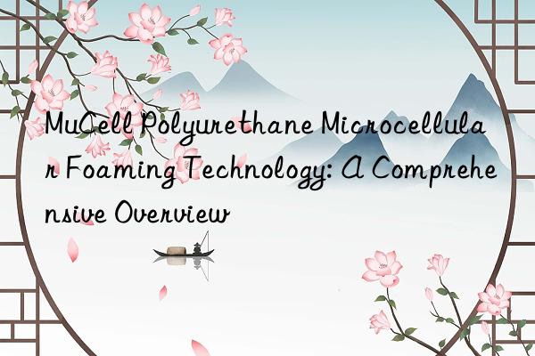 MuCell Polyurethane Microcellular Foaming Technology: A Comprehensive Overview