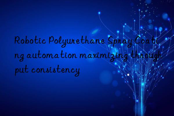 Robotic Polyurethane Spray Coating automation maximizing throughput consistency