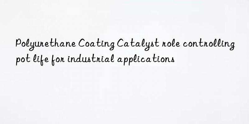 Polyurethane Coating Catalyst role controlling pot life for industrial applications